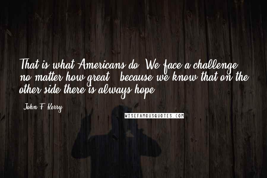 John F. Kerry Quotes: That is what Americans do. We face a challenge - no matter how great - because we know that on the other side there is always hope.