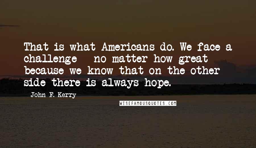 John F. Kerry Quotes: That is what Americans do. We face a challenge - no matter how great - because we know that on the other side there is always hope.