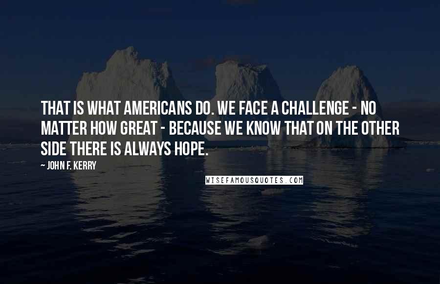 John F. Kerry Quotes: That is what Americans do. We face a challenge - no matter how great - because we know that on the other side there is always hope.