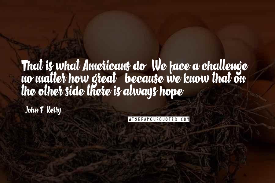 John F. Kerry Quotes: That is what Americans do. We face a challenge - no matter how great - because we know that on the other side there is always hope.