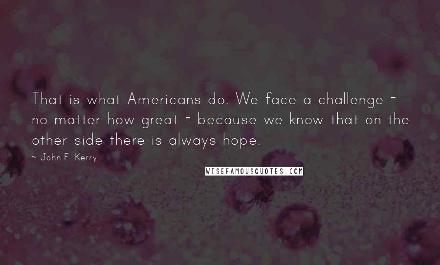 John F. Kerry Quotes: That is what Americans do. We face a challenge - no matter how great - because we know that on the other side there is always hope.