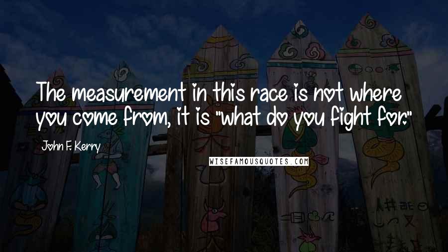 John F. Kerry Quotes: The measurement in this race is not where you come from, it is "what do you fight for."