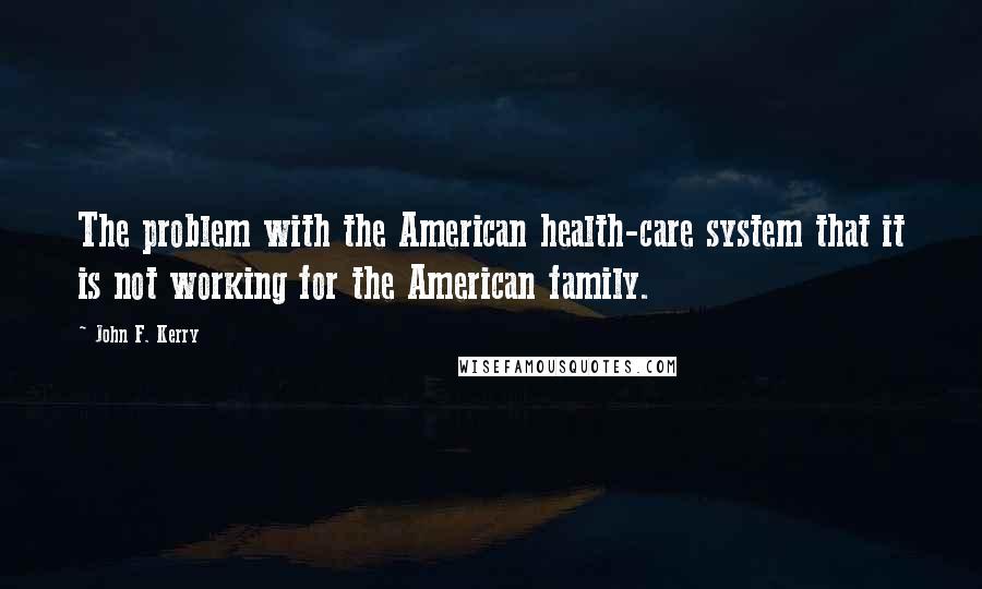 John F. Kerry Quotes: The problem with the American health-care system that it is not working for the American family.