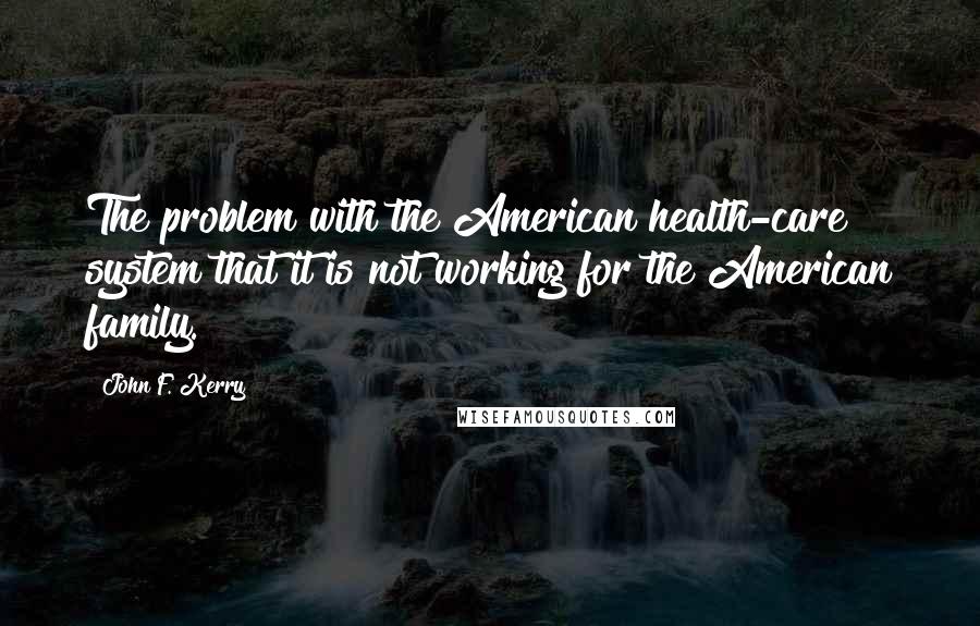 John F. Kerry Quotes: The problem with the American health-care system that it is not working for the American family.