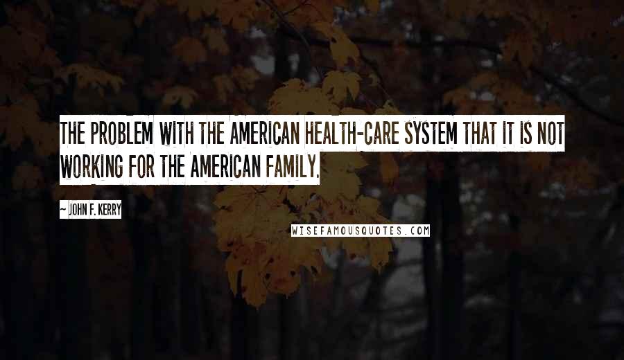 John F. Kerry Quotes: The problem with the American health-care system that it is not working for the American family.