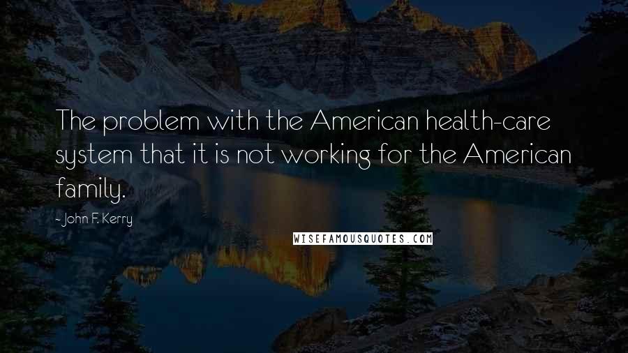 John F. Kerry Quotes: The problem with the American health-care system that it is not working for the American family.