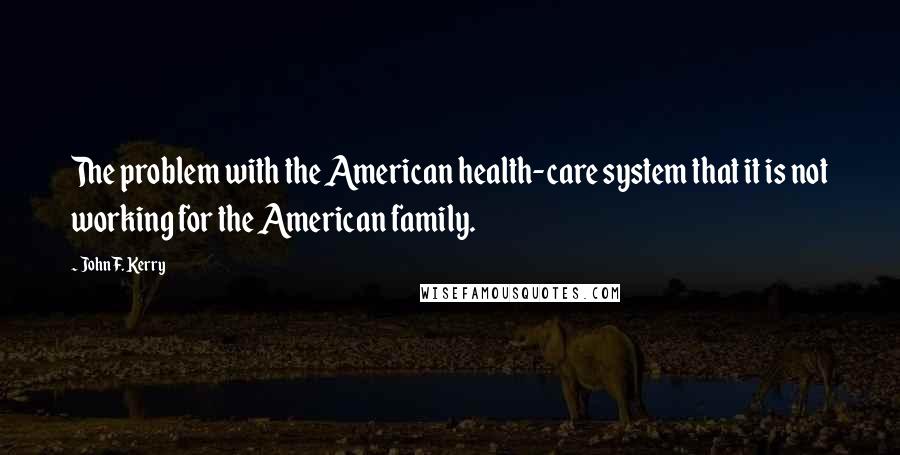 John F. Kerry Quotes: The problem with the American health-care system that it is not working for the American family.