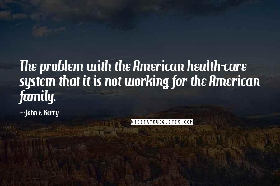 John F. Kerry Quotes: The problem with the American health-care system that it is not working for the American family.