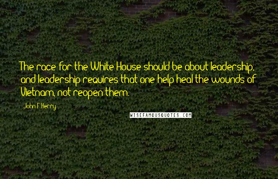 John F. Kerry Quotes: The race for the White House should be about leadership, and leadership requires that one help heal the wounds of Vietnam, not reopen them.