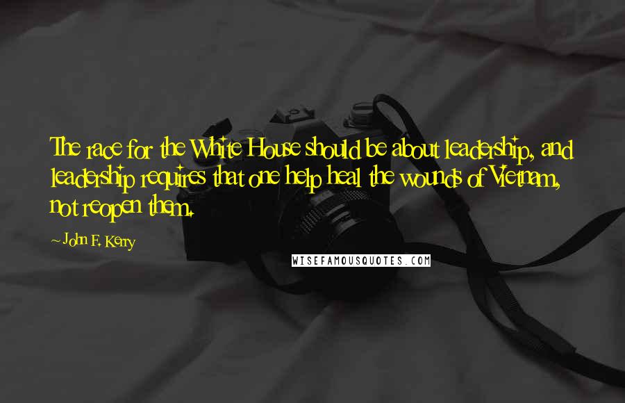 John F. Kerry Quotes: The race for the White House should be about leadership, and leadership requires that one help heal the wounds of Vietnam, not reopen them.