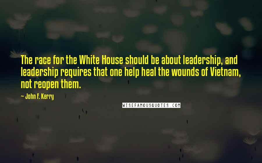 John F. Kerry Quotes: The race for the White House should be about leadership, and leadership requires that one help heal the wounds of Vietnam, not reopen them.