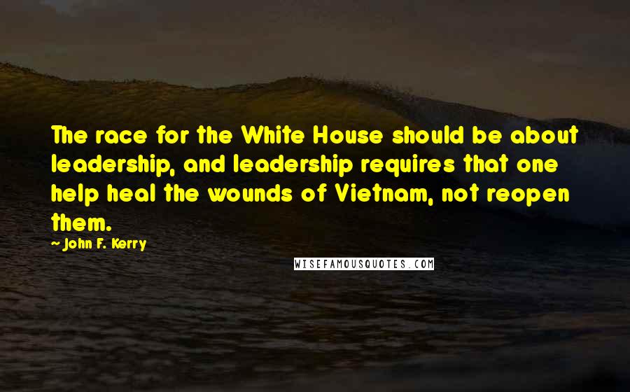 John F. Kerry Quotes: The race for the White House should be about leadership, and leadership requires that one help heal the wounds of Vietnam, not reopen them.