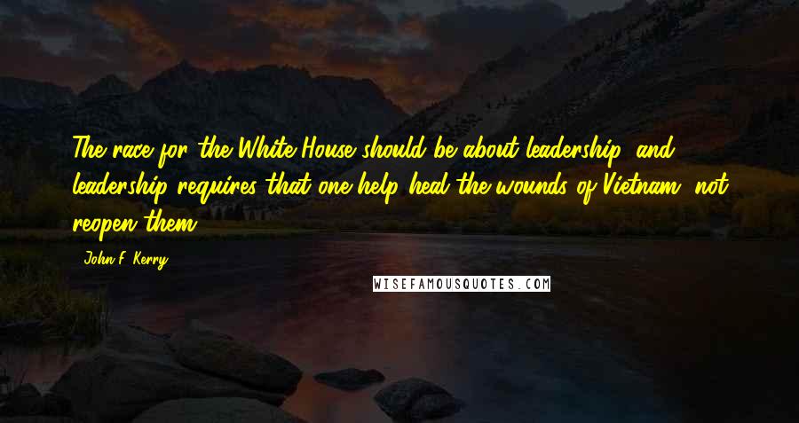 John F. Kerry Quotes: The race for the White House should be about leadership, and leadership requires that one help heal the wounds of Vietnam, not reopen them.