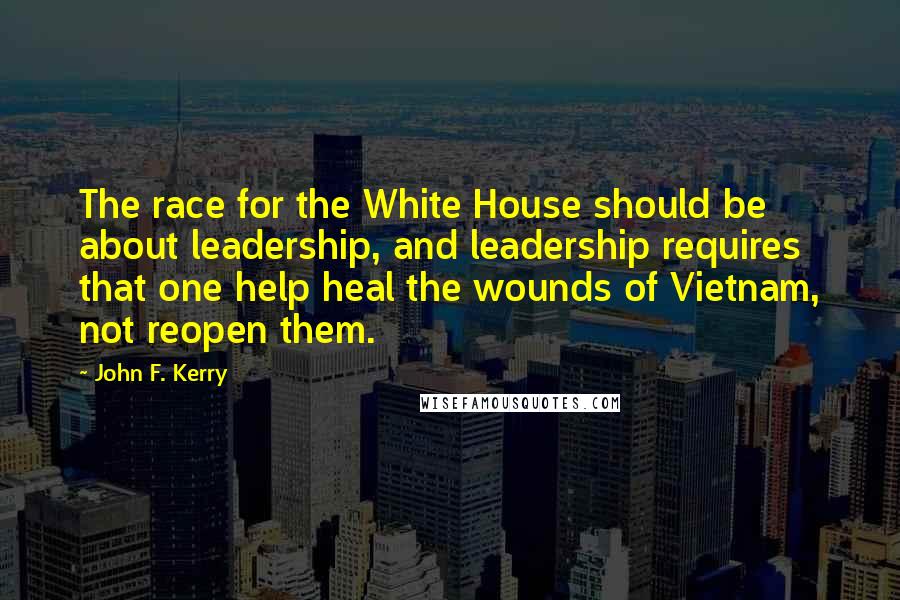 John F. Kerry Quotes: The race for the White House should be about leadership, and leadership requires that one help heal the wounds of Vietnam, not reopen them.