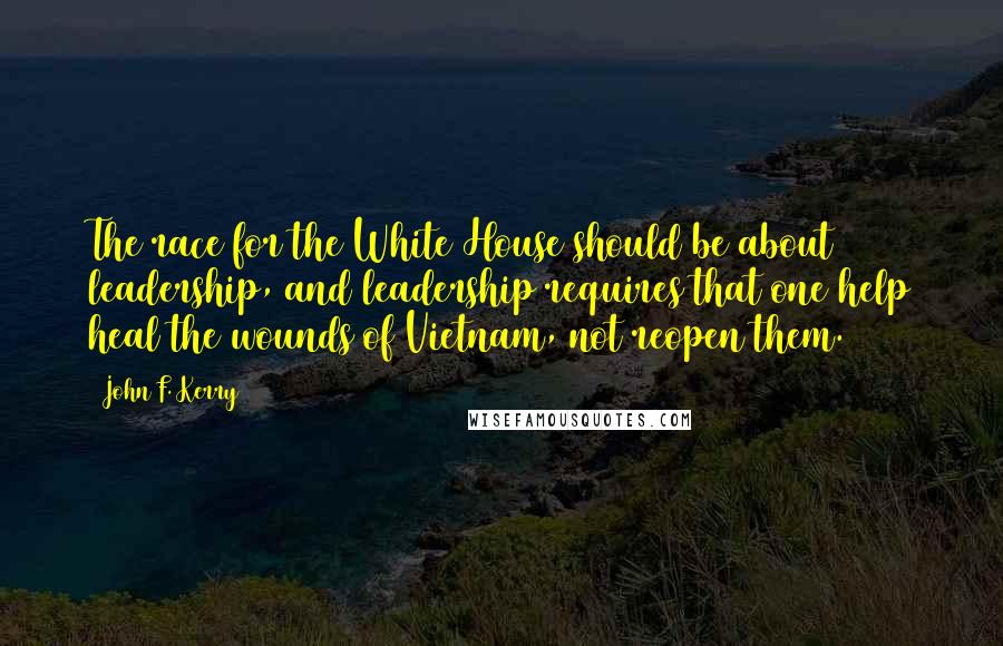 John F. Kerry Quotes: The race for the White House should be about leadership, and leadership requires that one help heal the wounds of Vietnam, not reopen them.