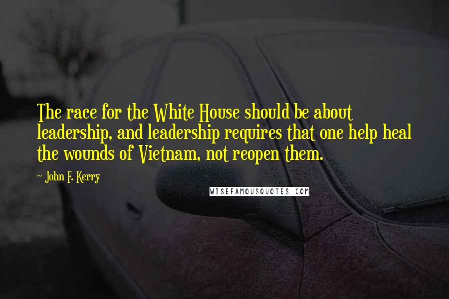 John F. Kerry Quotes: The race for the White House should be about leadership, and leadership requires that one help heal the wounds of Vietnam, not reopen them.