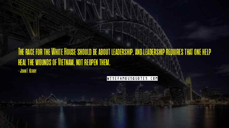 John F. Kerry Quotes: The race for the White House should be about leadership, and leadership requires that one help heal the wounds of Vietnam, not reopen them.