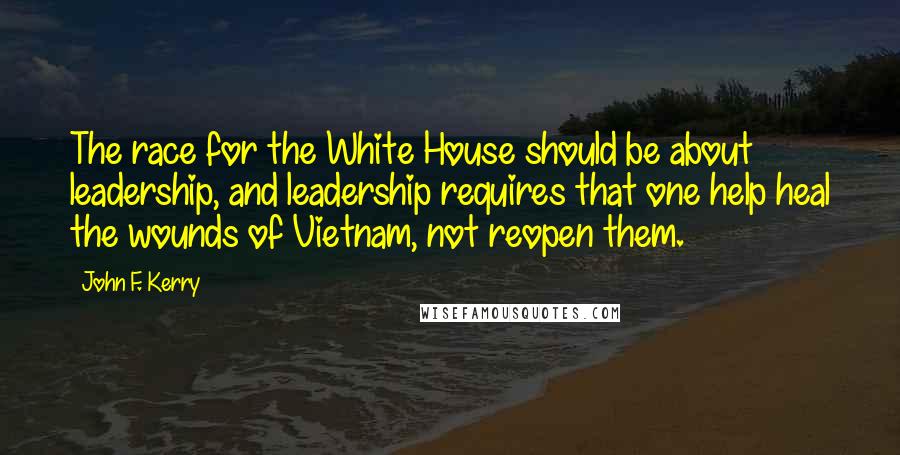 John F. Kerry Quotes: The race for the White House should be about leadership, and leadership requires that one help heal the wounds of Vietnam, not reopen them.