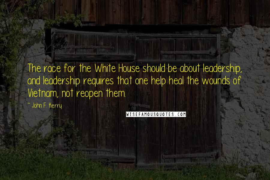 John F. Kerry Quotes: The race for the White House should be about leadership, and leadership requires that one help heal the wounds of Vietnam, not reopen them.