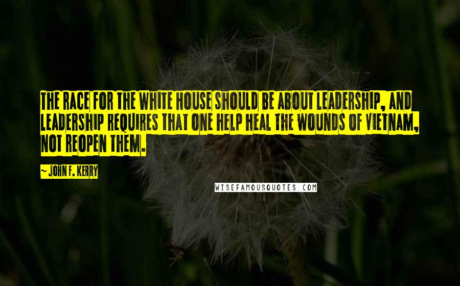 John F. Kerry Quotes: The race for the White House should be about leadership, and leadership requires that one help heal the wounds of Vietnam, not reopen them.