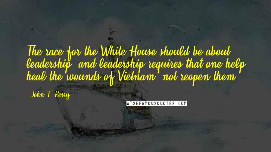 John F. Kerry Quotes: The race for the White House should be about leadership, and leadership requires that one help heal the wounds of Vietnam, not reopen them.