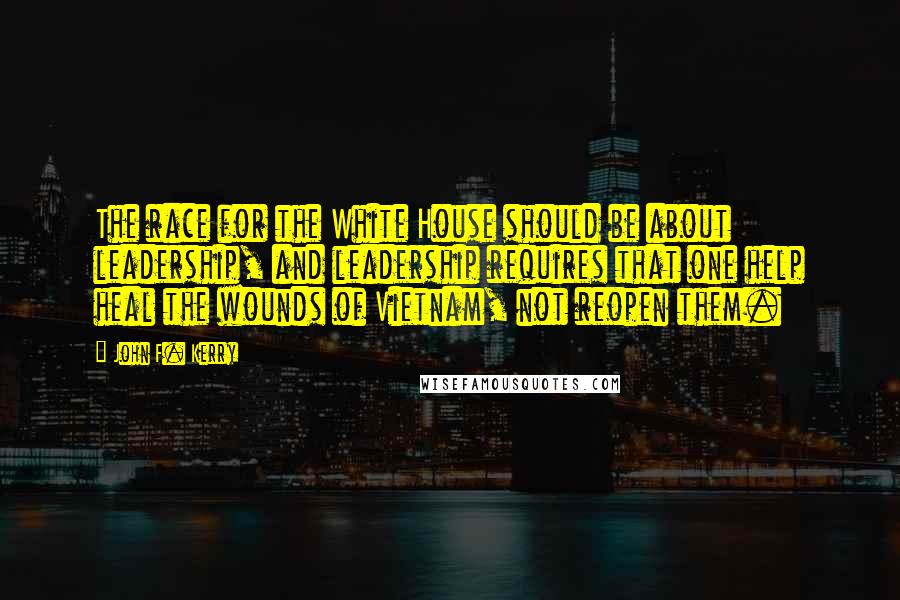 John F. Kerry Quotes: The race for the White House should be about leadership, and leadership requires that one help heal the wounds of Vietnam, not reopen them.