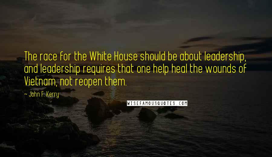 John F. Kerry Quotes: The race for the White House should be about leadership, and leadership requires that one help heal the wounds of Vietnam, not reopen them.