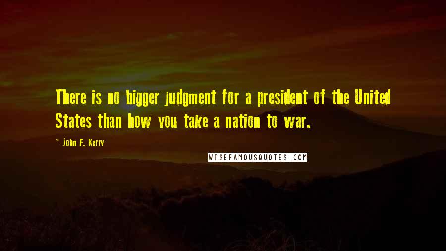 John F. Kerry Quotes: There is no bigger judgment for a president of the United States than how you take a nation to war.