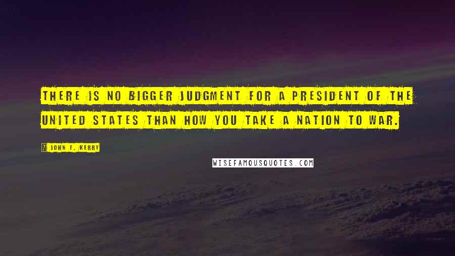 John F. Kerry Quotes: There is no bigger judgment for a president of the United States than how you take a nation to war.