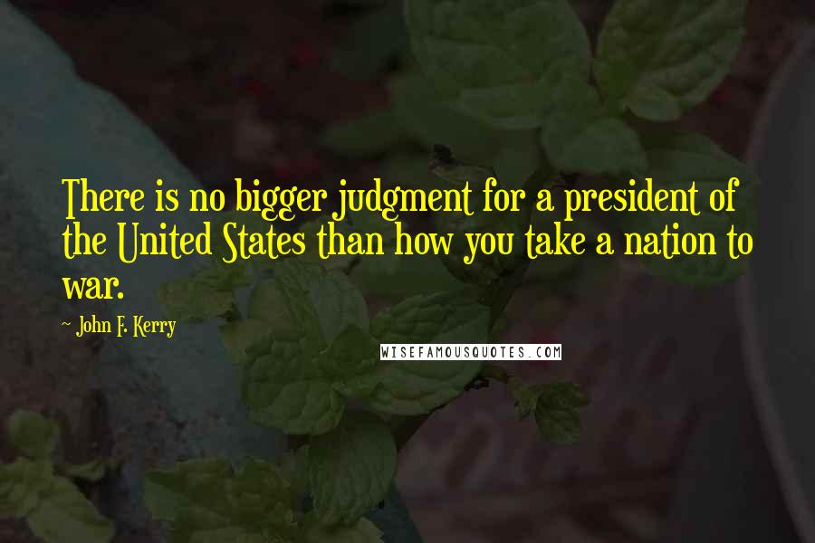 John F. Kerry Quotes: There is no bigger judgment for a president of the United States than how you take a nation to war.