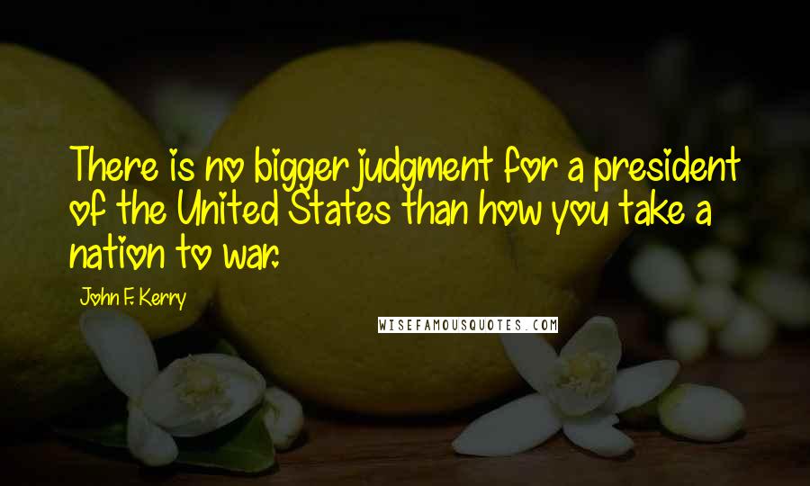 John F. Kerry Quotes: There is no bigger judgment for a president of the United States than how you take a nation to war.