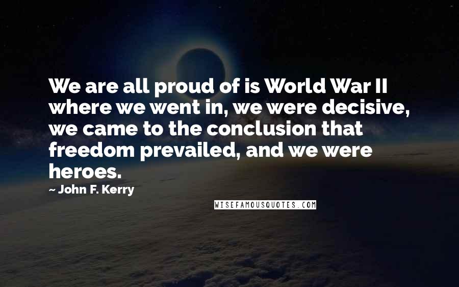 John F. Kerry Quotes: We are all proud of is World War II where we went in, we were decisive, we came to the conclusion that freedom prevailed, and we were heroes.