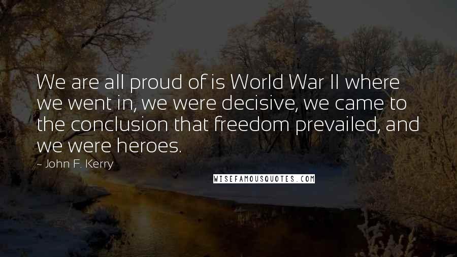 John F. Kerry Quotes: We are all proud of is World War II where we went in, we were decisive, we came to the conclusion that freedom prevailed, and we were heroes.