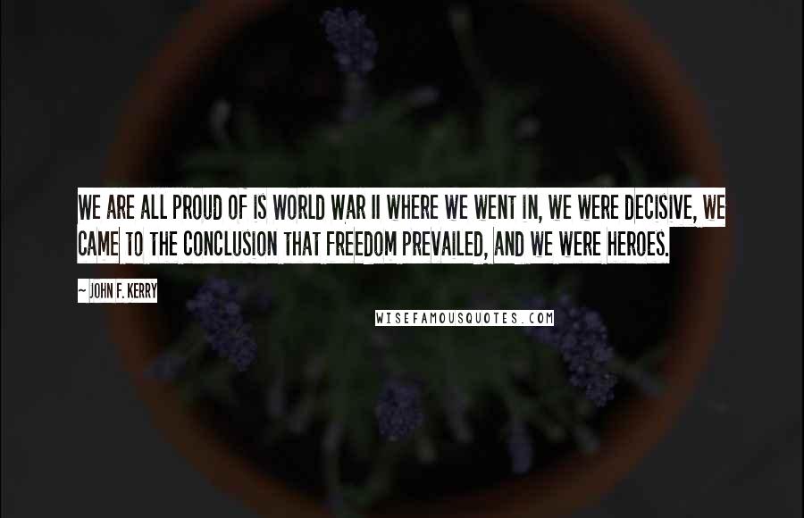 John F. Kerry Quotes: We are all proud of is World War II where we went in, we were decisive, we came to the conclusion that freedom prevailed, and we were heroes.