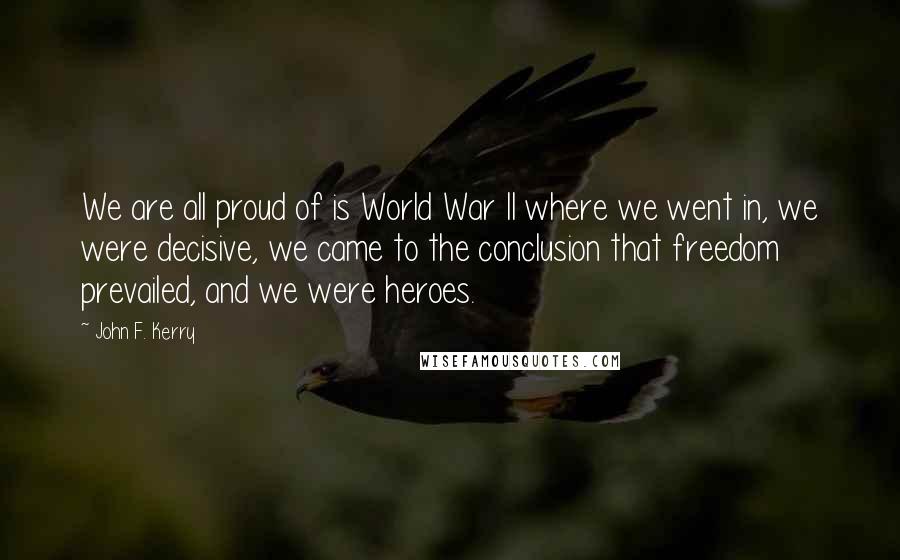 John F. Kerry Quotes: We are all proud of is World War II where we went in, we were decisive, we came to the conclusion that freedom prevailed, and we were heroes.