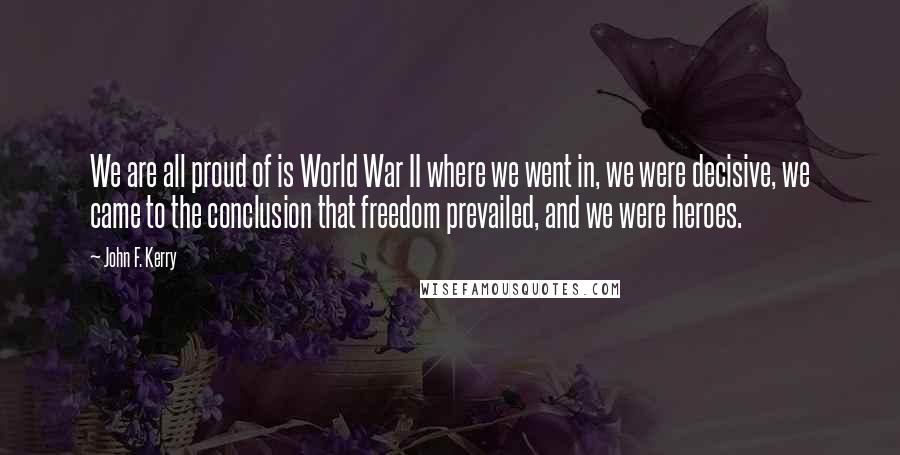 John F. Kerry Quotes: We are all proud of is World War II where we went in, we were decisive, we came to the conclusion that freedom prevailed, and we were heroes.