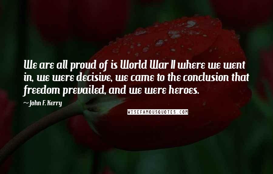 John F. Kerry Quotes: We are all proud of is World War II where we went in, we were decisive, we came to the conclusion that freedom prevailed, and we were heroes.