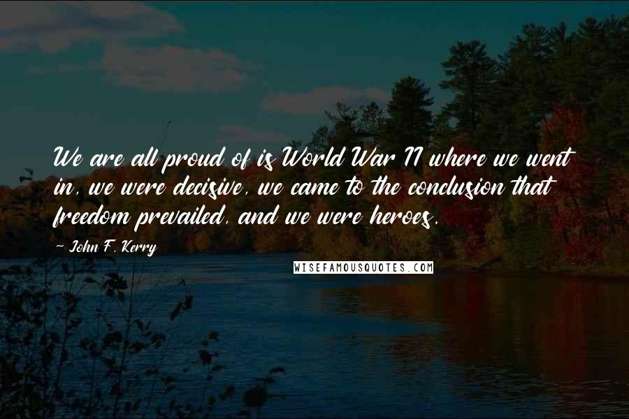 John F. Kerry Quotes: We are all proud of is World War II where we went in, we were decisive, we came to the conclusion that freedom prevailed, and we were heroes.