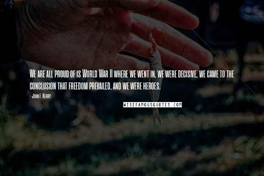 John F. Kerry Quotes: We are all proud of is World War II where we went in, we were decisive, we came to the conclusion that freedom prevailed, and we were heroes.