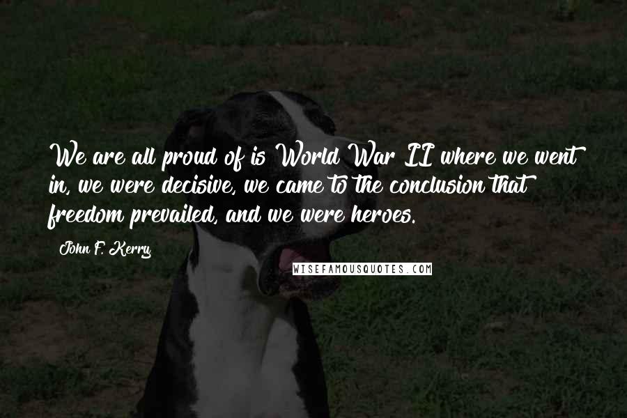 John F. Kerry Quotes: We are all proud of is World War II where we went in, we were decisive, we came to the conclusion that freedom prevailed, and we were heroes.