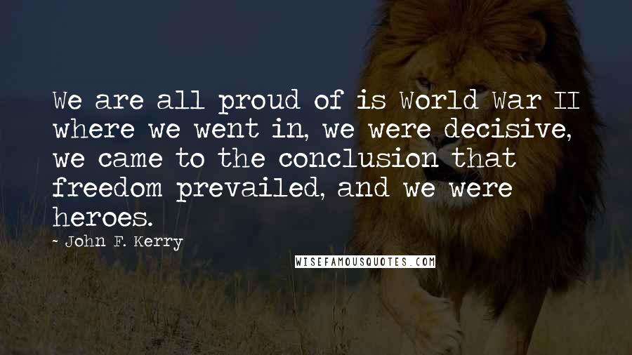 John F. Kerry Quotes: We are all proud of is World War II where we went in, we were decisive, we came to the conclusion that freedom prevailed, and we were heroes.