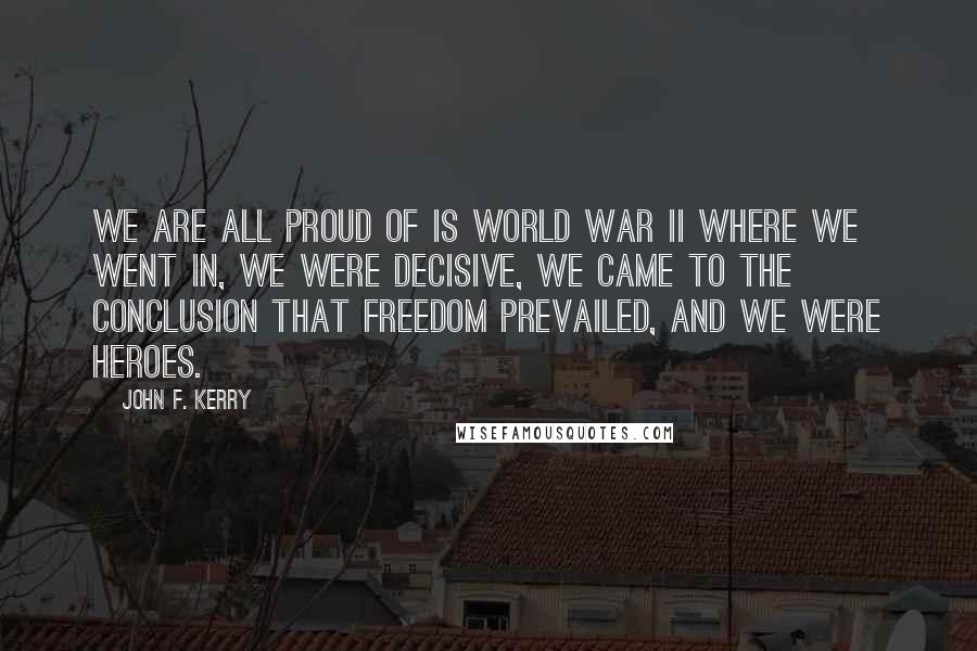 John F. Kerry Quotes: We are all proud of is World War II where we went in, we were decisive, we came to the conclusion that freedom prevailed, and we were heroes.