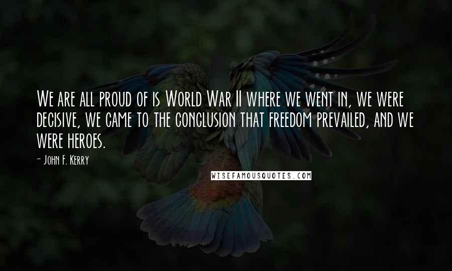 John F. Kerry Quotes: We are all proud of is World War II where we went in, we were decisive, we came to the conclusion that freedom prevailed, and we were heroes.