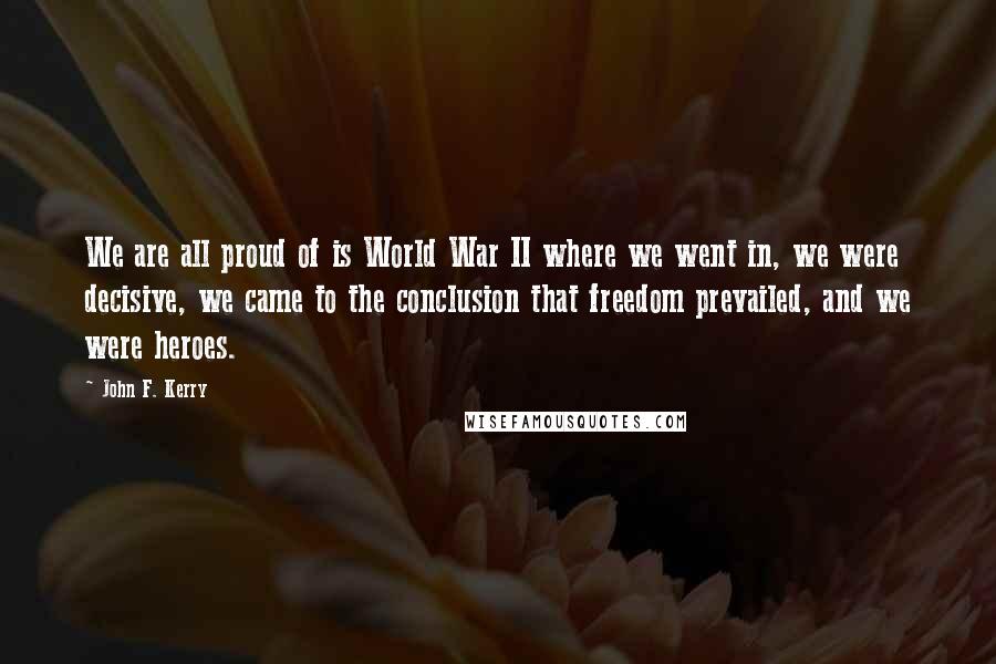 John F. Kerry Quotes: We are all proud of is World War II where we went in, we were decisive, we came to the conclusion that freedom prevailed, and we were heroes.