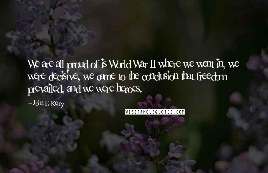 John F. Kerry Quotes: We are all proud of is World War II where we went in, we were decisive, we came to the conclusion that freedom prevailed, and we were heroes.