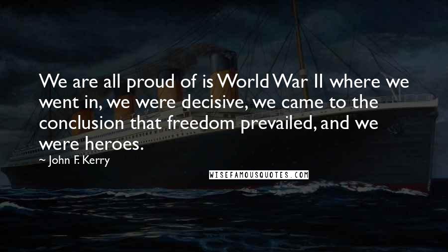 John F. Kerry Quotes: We are all proud of is World War II where we went in, we were decisive, we came to the conclusion that freedom prevailed, and we were heroes.