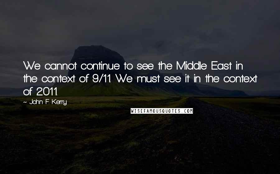 John F. Kerry Quotes: We cannot continue to see the Middle East in the context of 9/11. We must see it in the context of 2011.