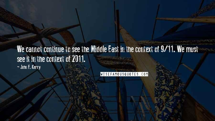 John F. Kerry Quotes: We cannot continue to see the Middle East in the context of 9/11. We must see it in the context of 2011.