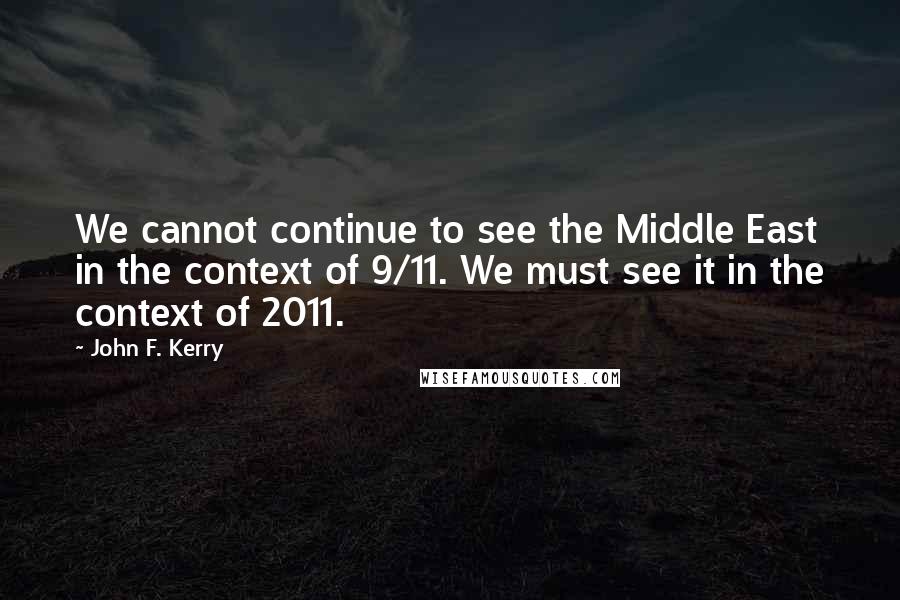 John F. Kerry Quotes: We cannot continue to see the Middle East in the context of 9/11. We must see it in the context of 2011.