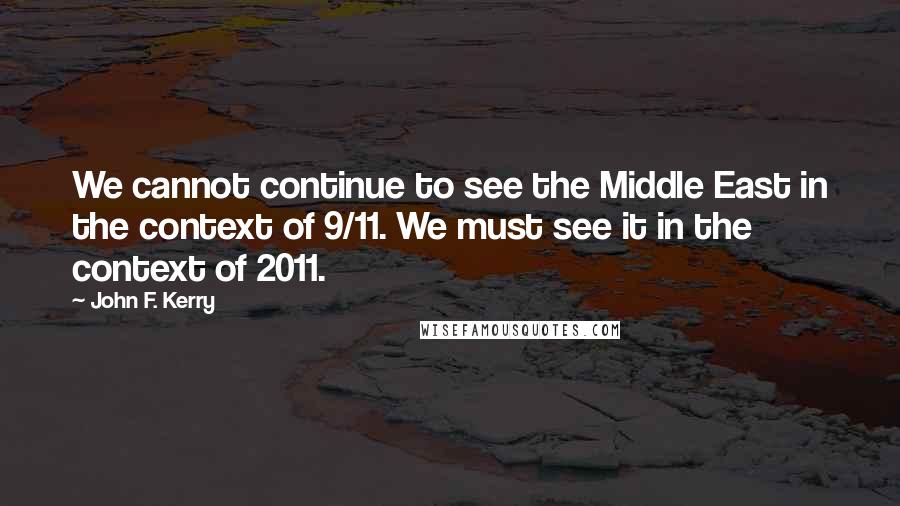 John F. Kerry Quotes: We cannot continue to see the Middle East in the context of 9/11. We must see it in the context of 2011.